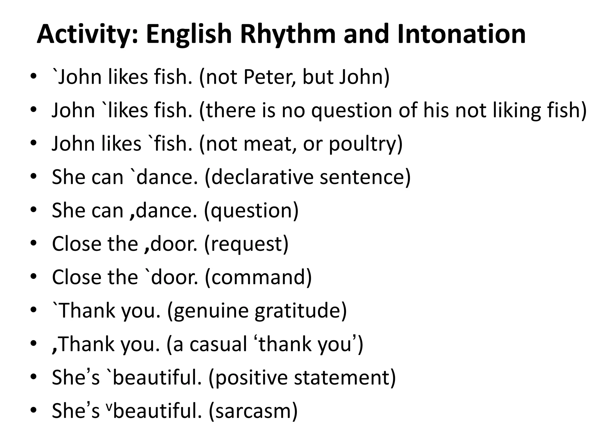 Activity: English Rhythm and Intonation
•
•
•
•
•
•
•
•
•
•
•

`John likes fish. (not Peter, but John)
John `likes fish. (there is no question of his not liking fish)
John likes `fish. (not meat, or poultry)
She can `dance. (declarative sentence)
She can ,dance. (question)
Close the ,door. (request)
Close the `door. (command)
`Thank you. (genuine gratitude)
,Thank you. (a casual ‘thank you’)
She’s `beautiful. (positive statement)
She’s vbeautiful. (sarcasm)
95

 