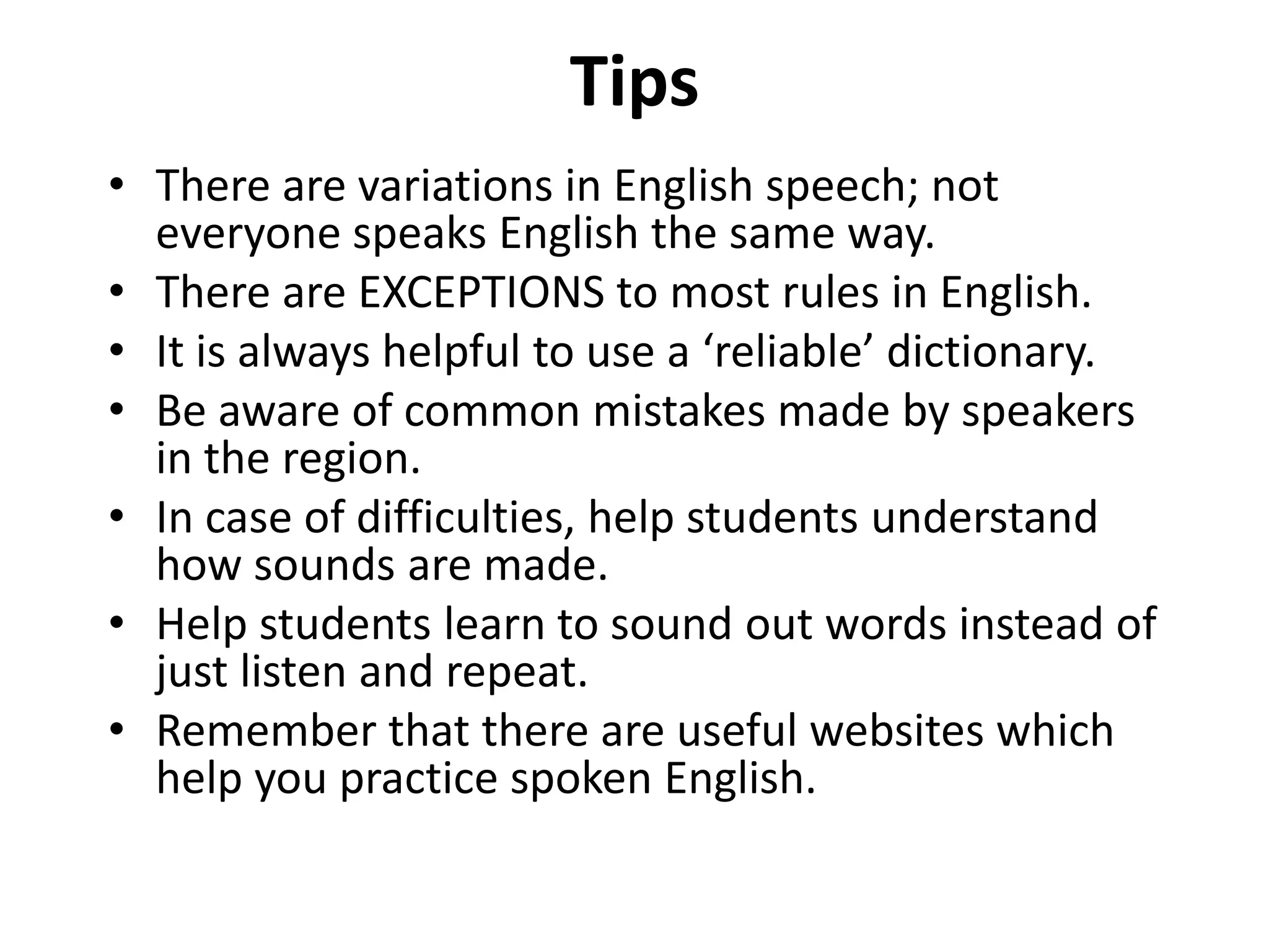 Tips
• There are variations in English speech; not
everyone speaks English the same way.
• There are EXCEPTIONS to most rules in English.
• It is always helpful to use a ‘reliable’ dictionary.
• Be aware of common mistakes made by speakers
in the region.
• In case of difficulties, help students understand
how sounds are made.
• Help students learn to sound out words instead of
just listen and repeat.
• Remember that there are useful websites which
help you practice spoken English.

 