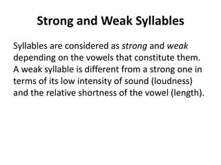 Strong and Weak Syllables
Syllables are considered as strong and weak
depending on the vowels that constitute them.
A weak syllable is different from a strong one in
terms of its low intensity of sound (loudness)
and the relative shortness of the vowel (length).

 