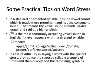 Some Practical Tips on Word Stress
• In a stressed or accented syllable, it is the vowel sound
which is made more prominent and not the consonant
sound. That means the vowel sound is made louder,
longer and said at a higher pitch.
• /E/ is the most commonly occurring vowel sound in
English. It never appears within a stressed syllable.
Compare:
apple/admit; college/collect; devil/donate;
proper/perform; sacred/succeed
• In case of difficulty in saying a word with the correct
stress, pronounce the stressed syllable a couple of
times and then quickly add the remaining syllables.

 