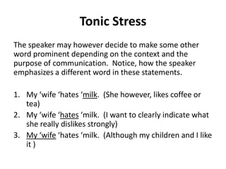 Tonic Stress
The speaker may however decide to make some other
word prominent depending on the context and the
purpose of communication. Notice, how the speaker
emphasizes a different word in these statements.

1. My ‘wife ‘hates ‘milk. (She however, likes coffee or
tea)
2. My ‘wife ‘hates ‘milk. (I want to clearly indicate what
she really dislikes strongly)
3. My ‘wife ‘hates ‘milk. (Although my children and I like
it )

 