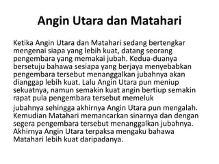 Angin Utara dan Matahari
Ketika Angin Utara dan Matahari sedang bertengkar
mengenai siapa yang lebih kuat, datang seorang
pengembara yang memakai jubah. Kedua-duanya
bersetuju bahawa sesiapa yang berjaya menyebabkan
pengembara tersebut menanggalkan jubahnya akan
dianggap lebih kuat. Lalu Angin Utara pun meniup
sekuatnya, namun semakin kuat angin bertiup semakin
rapat pula pengembara tersebut memeluk
jubahnya sehingga akhirnya Angin Utara pun mengalah.
Kemudian Matahari memancarkan sinarnya dan dengan
segera pengembara tersebut menanggalkan jubahnya.
Akhirnya Angin Utara terpaksa mengaku bahawa
Matahari lebih kuat daripadanya.

 