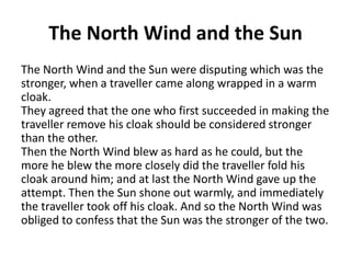 The North Wind and the Sun
The North Wind and the Sun were disputing which was the
stronger, when a traveller came along wrapped in a warm
cloak.
They agreed that the one who first succeeded in making the
traveller remove his cloak should be considered stronger
than the other.
Then the North Wind blew as hard as he could, but the
more he blew the more closely did the traveller fold his
cloak around him; and at last the North Wind gave up the
attempt. Then the Sun shone out warmly, and immediately
the traveller took off his cloak. And so the North Wind was
obliged to confess that the Sun was the stronger of the two.

 