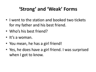 ‘Strong’ and ‘Weak’ Forms
• I went to the station and booked two tickets
for my father and his best friend.
• Who’s his best friend?
• It’s a woman.
• You mean, he has a girl friend!
• Yes, he does have a girl friend. I was surprised
when I got to know.

 