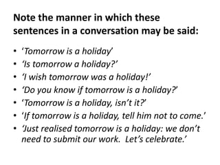 Note the manner in which these
sentences in a conversation may be said:
•
•
•
•
•
•
•

‘Tomorrow is a holiday’
‘Is tomorrow a holiday?’
‘I wish tomorrow was a holiday!’
‘Do you know if tomorrow is a holiday?’
‘Tomorrow is a holiday, isn’t it?’
‘If tomorrow is a holiday, tell him not to come.’
‘Just realised tomorrow is a holiday: we don’t
need to submit our work. Let’s celebrate.’

 