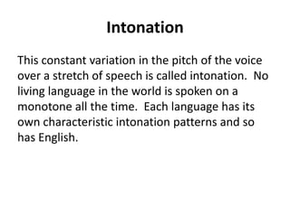 Intonation
This constant variation in the pitch of the voice
over a stretch of speech is called intonation. No
living language in the world is spoken on a
monotone all the time. Each language has its
own characteristic intonation patterns and so
has English.

 