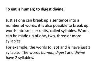 To eat is human; to digest divine.
Just as one can break up a sentence into a
number of words, it is also possible to break up
words into smaller units, called syllables. Words
can be made up of one, two, three or more
syllables.
For example, the words to, eat and is have just 1
syllable. The words human, digest and divine
have 2 syllables.

 