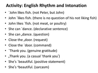 Activity: English Rhythm and Intonation
•
•
•
•
•
•
•
•
•
•
•

`John likes fish. (not Peter, but John)
John `likes fish. (there is no question of his not liking fish)
John likes `fish. (not meat, or poultry)
She can `dance. (declarative sentence)
She can ,dance. (question)
Close the ,door. (request)
Close the `door. (command)
`Thank you. (genuine gratitude)
,Thank you. (a casual ‘thank you’)
She’s `beautiful. (positive statement)
She’s vbeautiful. (sarcasm)
95

 