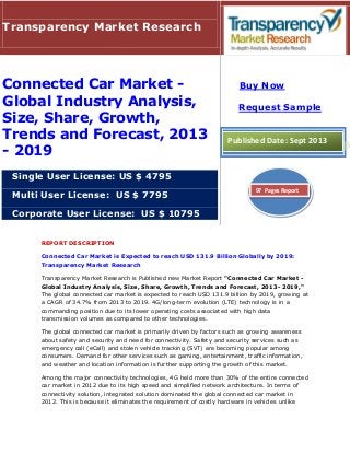 REPORT DESCRIPTION
Connected Car Market is Expected to reach USD 131.9 Billion Globally by 2019:
Transparency Market Research
Transparency Market Research is Published new Market Report "Connected Car Market -
Global Industry Analysis, Size, Share, Growth, Trends and Forecast, 2013- 2019,"
The global connected car market is expected to reach USD 131.9 billion by 2019, growing at
a CAGR of 34.7% from 2013 to 2019. 4G/long-term evolution (LTE) technology is in a
commanding position due to its lower operating costs associated with high data
transmission volumes as compared to other technologies.
The global connected car market is primarily driven by factors such as growing awareness
about safety and security and need for connectivity. Safety and security services such as
emergency call (eCall) and stolen vehicle tracking (SVT) are becoming popular among
consumers. Demand for other services such as gaming, entertainment, traffic information,
and weather and location information is further supporting the growth of this market.
Among the major connectivity technologies, 4G held more than 30% of the entire connected
car market in 2012 due to its high speed and simplified network architecture. In terms of
connectivity solution, integrated solution dominated the global connected car market in
2012. This is because it eliminates the requirement of costly hardware in vehicles unlike
Transparency Market Research
Connected Car Market -
Global Industry Analysis,
Size, Share, Growth,
Trends and Forecast, 2013
- 2019
Single User License: US $ 4795
Multi User License: US $ 7795
Corporate User License: US $ 10795
Buy Now
Request Sample
Published Date: Sept 2013
97 Pages Report
 