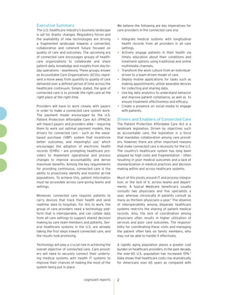 cognizant reports 2
Executive Summary
The U.S. healthcare industry’s business landscape
is set for drastic changes. Regulatory forces and
the availability of new technologies are driving
a fragmented landscape towards a connected,
collaborative and coherent future focused on
quality of care and outcomes. The upcoming era
of connected care encourages groups of health-
care organizations to collaborate and share
patient data, knowledge and insights from day-to-
day operations – seamlessly. These groups, known
as Accountable Care Organizations (ACOs), repre-
sent a move away from quantity to quality of care
delivered over a defined period of time across the
healthcare continuum. Simply stated, the goal of
connected care is to provide the right care at the
right place at the right time.
Providers will have to work closely with payers
in order to make a connected care system work.
The payment model encouraged by the U.S.
Patient Protection Affordable Care Act (PPACA)
will impact payers and providers alike – requiring
them to work out optimal payment models. Key
drivers for connected care – such as the value-
based purchase (VBP) system that incentivize
better outcomes, and meaningful use,1
which
encourages the adoption of electronic health
records (EHRs) – are prompting healthcare pro-
viders to implement operational and process
changes to improve accountability and derive
maximum benefits. Among the key requirements
for providing continuous, connected care is the
ability to proactively identify and monitor at-risk
populations. To achieve this, patient information
must be accessible across care-giving teams and
settings.
Moreover, connected care requires patients to
carry devices that track their health and send
realtime data to hospitals. For this to work, the
group of care providers need a technology plat-
form that is interoperable, and can collate data
from all care settings to support shared decision
making by care team members and patients. Sev-
eral healthcare systems in the U.S. are already
taking the first steps toward connected care, and
the results look promising.
Technology will play a crucial role in achieving the
overall objective of connected care. Care provid-
ers will need to securely connect their underly-
ing medical systems with health IT systems to
improve their chances of making the most of the
system being put in place.
We believe the following are key imperatives for
care providers in the connected care era:
•	 Integrate medical systems with longitudinal
health records from all providers in all care
settings.
•	 Actively engage patients in their health via
timely education about their conditions and
treatment options using traditional and online
multimedia channels.
•	 Transform the work culture from an individual-
driven to a team-driven model of care.
•	 Deploy mobile applications for tasks such as
making appointments; utilize wearable devices
for collecting and sharing data.
•	 Use big data analytics to understand behavior
and improve patient compliance, as well as to
ensure treatment effectiveness and efficacy.
•	 Create a presence on social media to engage
with patients.
Drivers and Enablers of Connected Care
The Patient Protection Affordable Care Act is a
landmark legislation. Driven by objectives such
as accountable care, the legislation is a force
that mandates collaboration among care provid-
ers. However, there are other important reasons
that make connected care a necessity for the U.S.
The country’s healthcare system has long been
plagued by high costs and fragmentation – often
resulting in poor medical outcomes and a lack of
standardization in medical practices and decision
making within and across heathcare systems.
Much of this pivots around IT and process integra-
tion, or the lack of it, across teams and depart-
ments. A typical Medicare beneficiary usually
consults two physicians and five specialists a
year, whereas chronically ill patients consult as
many as thirteen physicians a year.2
The absence
of interoperability among disparate healthcare
systems restricts the sharing of patient medical
records. Also, the lack of coordination among
physicians often results in higher utilization of
services and poor care outcomes. The responsi-
bility for coordinating these visits and managing
the patient often falls on family members, who
may not be able to handle it effectively.
A rapidly aging population places a greater cost
burden on healthcare providers. In the past decade,
the over-65 U.S. population has increased 15%.3
Data shows that healthcare costs rise dramatically
for Americans over 65 years as compared with
 
