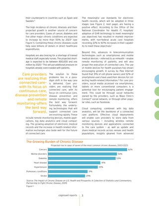 cognizant reports 3
The meaningful use standards for electronic
health records, which will be adopted in three
stages (see Figure 2, next page), are having a
positive effect. According to the Office of the
National Coordinator for Health IT, hospitals’
adoption of EHR technology to meet meaningful
use objectives has resulted in marked improve-
ments, with non-federal acute care hospitals
recording 32% to 167% increases in their capabil-
ity to meet these objectives.7
Beyond this, advances in telecommunication
technologies such as smartphones and mobile
medical devices – referred to as mHealth – enable
remote monitoring of patients, and will also
propel the execution of connected care. The use
of mobile devices for health purposes has shown
encouraging growth. A survey by Pew Internet
found that 31% of cell phone owners and 52% of
smartphone users have used their devices for col-
lecting health-related information.8
For care pro-
viders, social media accessed via smartphones,
tablets or more conventional computers is a
potential tool for encouraging patient engage-
ment. This could be through social networks
owned by the providers, such as Mayo Clinic’s
Connect9
social network, or through other popu-
lar sites, such as Facebook.
Cloud computing, combined with big data
analytics, will be the backbone of a connected
care platform. Effective cloud deployments
will enable care providers to store data from
various sources – including wireless remote
monitoring devices and applications connected
to the care system – as well as update and
share medical records across venues and health
populations. Insights gleaned from advanced
The Growing Burden of Chronic Disease
Figure 1
Source: The Impact of Chronic Disease on U.S. Health and Prosperity: A Collection of Statistics and Commentary,
Partnership to Fight Chronic Disease, 2009.
29%
31%
39%
41%
53%
54%
62%
Stroke
Pulmonary conditions
Hypertension
Heart disease
Diabetes
Mental disorders
Cancers
Projected rise in cases of seven of the most common chronic diseases, 2003-2023
their counterparts in countries such as Spain and
Sweden.4
The high incidence of chronic illnesses and their
projected growth is another source of concern
for care providers. Cases of cancer, diabetes and
five other major chronic conditions are expected
to increase by more than 50% by 20235
(see
Figure 1). Containing these chronic diseases could
help save billions of dollars in direct healthcare
expenditures.
Hospitals are also bracing for a shortage of trained
medical staff, especially nurses. The projected short-
age is expected to be between 800,000 and one
million by 2020.6
This will put additional pressure on
hospitals already overcrowded with patients.
The solution to these
problems lies in a para-
digm shift in the way care
is delivered. Care pro-
viders are realizing that
connected care, with its
focus on continuous care,
disease prevention and
remote monitoring, offers
the best way forward.
Fortunately, the underly-
ing technologies that will
support connected care
are evolving rapidly. These
include remote monitoring devices, mobile appli-
cations, big data analytics and cloud comput-
ing. The growing adoption of electronic medical
records and the increase in health-related infor-
mation exchanges also bode well for the future
of connected care.
Care providers
are realizing that
connected care–
with its focus on
continuous care,
disease prevention
and remote
monitoring–offers
the best way
forward.
 