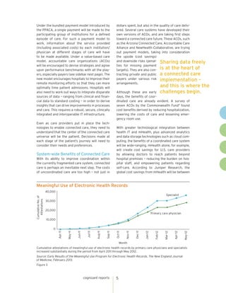 cognizant reports 5
dollars spent, but also in the quality of care deliv-
ered. Several care systems have developed their
own versions of ACOs, and are taking first steps
toward a connected care future. These ACOs, such
as the Arizona Connected Care, Accountable Care
Alliance and NewHealth Collaborative, are trying
out payment models, taking into consideration
the upside (cost savings)
and downside risks (penal-
ties for missing payment
targets). They are also con-
tracting private and public
payers under various risk
arrangements.
Although these are early
days, the benefits of coor-
dinated care are already evident. A survey of
seven ACOs by the Commonwealth Fund11
found
cost benefits derived by reducing hospitalization,
lowering the costs of care and lessening emer-
gency room use.
With greater technological integration between
health IT and mHealth, plus advanced analytics
and data storage technologies such as cloud com-
puting, the benefits of a coordinated care system
will be wide-ranging. mHealth alone, for example,
will create cost savings for U.S. care providers
by allowing doctors to reach patients beyond
hospital premises – reducing the burden on hos-
pital staff, and empowering patients regarding
self-care. According to Juniper Research, the
global cost savings from mHealth will be between
Meaningful Use of Electronic Health Records
Figure 3
Cumulative attestations of meaningful use of electronic health records by primary care physicians and specialists
increased substantially during the period from April 2011 through May 2012.
Source: Early Results of the Meaningful Use Program for Electronic Health Records, The New England Journal
of Medicine, February 2013.
CumulativeNo.of
Attestations
0
10,000
20,000
30,000
40,000
Apr-11
May-11
Jun-11
Jul-11
Aug-11
Sep-11
Oct-11
Nov-11
Dec-11
Jan-12
Feb-12
Mar-12
Apr-12
May-12
Month
Specialist
Primary care physician
Under the bundled payment model introduced by
the PPACA, a single payment will be made to the
participating group of institutions for a defined
episode of care. For such a payment model to
work, information about the service provided
(including associated costs) by each institution/
physician at different stages of care will have
to be made available. Under a value-based care
model, accountable care organizations (ACOs)
will be encouraged to devise strategies and agree
upon performance benchmarks with all the play-
ers, especially payers (see sidebar next page). The
new model encourages hospitals to improve their
remote monitoring efforts so that they can more
optimally time patient admissions. Hospitals will
also need to work out ways to integrate disparate
sources of data – ranging from clinical and finan-
cial data to standard costing – in order to derive
insights that can drive improvements in processes
and care. This requires a robust, secure, clinically
integrated and interoperable IT infrastructure.
Even as care providers put in place the tech-
nologies to enable connected care, they need to
understand that the center of the connected care
universe will be the patient. Decisions made at
each stage of the patient’s journey will need to
consider their needs and preferences.
System-wide Benefits of Connected Care
With its ability to improve coordination within
the currently fragmented care system, connected
care is perhaps an inevitable next step. The costs
of uncoordinated care are too high – not just in
Sharing data freely
is at the heart of
a connected care
implementation –
and this is where the
challenges begin.
 