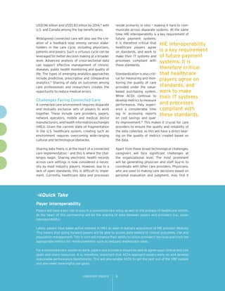 cognizant reports 6
reside primarily in silos – making it hard to com-
municate across disparate systems. At the same
time, HIE interoperability is a key requirement of
future payment systems.
It is therefore critical that
healthcare players agree
on standards, and work to
make their IT systems and
processes compliant with
these standards.
Standardization is also criti-
cal for measuring and mon-
itoring the quality of care
provided under the value-
based purchasing system.
While ACOs continue to
develop metrics to measure
performance, they experi-
ence a considerable time
lag in accessing reports
on cost savings and qual-
ity improvement.14
This makes it crucial for care
providers to ensure the quality and reliability of
the data collected, as this will have a direct bear-
ing on the quality of metrics created based on
the data.
Apart from these broad technological challenges,
caregivers will face significant challenges at
the organizational level. The most prominent
will be generating physician and staff buy-in to
coordinate with other care providers. Physicians,
who are used to making care decisions based on
personal evaluation and judgment, may find it
HIE interoperability
is a key requirement
of future payment
systems. It is
therefore critical
that healthcare
players agree on
standards, and
work to make
their IT systems
and processes
compliant with
these standards.
US$1.96 billion and US$5.83 billion by 2014,12
with
U.S. and Canada among the top beneficiaries.
Widespread connected care will also see the cre-
ation of a feedback loop among various stake-
holders in the care cycle, including physicians,
patients and payers. Such a virtuous cycle can be
leveraged for better decision making at a broader
level. Advanced analysis of cross-sectional data
can support effective management of chronic
diseases, public health monitoring and quality of
life. The types of emerging analytics approaches
include predictive, prescriptive and comparative
analytics.13
Sharing of data on outcomes among
care professionals and researchers creates the
opportunity to reduce medical errors.
Challenges Facing Connected Care
A connected care environment requires disparate
and mutually exclusive sets of players to work
together. These include care providers, payers,
network operators, mobile and medical device
manufacturers, and health information exchanges
(HIEs). Given the current state of fragmentation
in the U.S. healthcare system, creating such an
environment requires overcoming wide-ranging
cultural and technological obstacles.
Sharing data freely is at the heart of a connected
care implementation – and this is where the chal-
lenges begin. Sharing electronic health records
across care settings is now considered a neces-
sity by most industry players. However, due to a
lack of open standards, this is difficult to imple-
ment. Currently, healthcare data and processes
Quick Take
Payer Interoperability
Payers will have a key role to play in a connected care setup as well as the process of healthcare reform.
At the heart of this partnership will be the sharing of data between payers and providers (i.e., payer
interoperability).
Lately, payers have taken active interest in HIEs as seen in Aetna's acquisition of HIE provider Medcity.
This means that going forward payers will be able to access data related to clinical outcomes, risk and
population management. This in turn will enhance their ability to utilize providers' services and track the
appropriate metrics for reimbursements such as reduced readmission rates.
For a connected care system to work, payers and providers should be able to agree upon clinical and cost
goals and share resources. It is, therefore, important that ACOs approach payers early on and develop
reasonable performance benchmarks. This will also enable ACOs to get the best out of the VBP system
and also meet meaningful use goals.
 