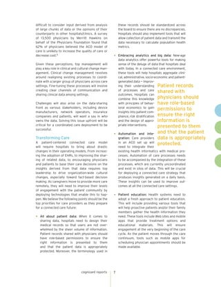 cognizant reports 7
difficult to consider input derived from analysis
of large chunks of data or the opinions of their
counterparts in other hospitals/clinics. A survey
of 13,500 physicians by Merritt Hawkins on
behalf of the Physicians Foundation found that
62% of physicians believed the ACO model of
care is unlikely to increase the quality of care or
decrease cost.15
Given these perceptions, top management will
play a key role in clinical and cultural change man-
agement. Clinical change management revolves
around realigning existing processes to coordi-
nate with a larger group of physicians across care
settings. Fine-tuning these processes will involve
creating clear channels of communication and
sharing clinical data among settings.
Challenges will also arise on the data-sharing
front as various stakeholders, including device
manufacturers, network operators, insurance
companies and patients, will want a say in who
owns the data. Solving this issue upfront will be
critical for a coordinated care deployment to be
successful.
Transforming Care
A patient-centered connected care model
will require hospitals to bring about drastic
changes in their operating models. From increas-
ing the adoption of EHRs, to improving the shar-
ing of related data, to encouraging physicians
and patients to base their care decisions on the
insights derived from that data requires top
leadership to drive organization-wide cultural
changes, especially toward fact-based decision
making. As caregivers move to provide more care
remotely, they will need to improve their levels
of engagement with the patient community by
deploying technologies that enable this to hap-
pen. We believe the following points should be the
top priorities for care providers as they prepare
for a connected care future:
•	 All about patient data: When it comes to
sharing data, hospitals need to design their
medical records so that users are not over-
whelmed by the sheer volume of information.
Patient records shared with physicians should
have role-based permissions to ensure the
right information is presented to them
and that the patient data is appropriately
protected. Moreover, the terminology used in
these records should be standardized across
the board to ensure there are no discrepancies.
Hospitals should also implement tools that will
allow collection of patient data and transmit the
data necessary to calculate population health
metrics.
•	 Embracing analytics and big data: New-age
data analytics offer powerful tools for making
sense of the deluge of data that hospitals deal
with today. In a connected care environment,
these tools will help hospitals aggregate clini-
cal, administrative, socio-economic and patient-
generated data — improv-
ing their understanding
of processes and care
outcomes. Hospitals can
combine this knowledge
with principles of behav-
ioral economics to gain
insights into patient com-
pliance, risk stratification
and the design of appro-
priate interventions.
•	 Automation and inte-
gration: Care providers
in an ACO set up will
need to integrate their
existing health informatics with medical pro-
cesses. Automation of care processes needs
to be accompanied by the integration of these
processes, which are currently uncoordinated
and exist in silos of data. This will be crucial
for deploying a connected care strategy that
produces insights generated on a daily basis.
These insights can be used to improve out-
comes at all the connected care settings.
•	 Patient education: Health systems need to
adopt a fresh approach to patient education.
This will include providing various tools that
will help proactive patients and/or their family
members gather the health information they
need. These tools include Web sites and mobile
apps that provide treatment options and
educational materials. This will ensure
engagement at the very beginning of the care
cycle. As the patient moves through the care
continuum, tools such as mobile apps for
scheduling physician appointments should be
made available.
Patient records
shared with
physicians should
have role-based
permissions to
ensure the right
information is
presented to them
and that the patient
data is appropriately
protected.
 