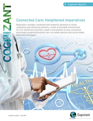 Connected Care: Heightened Imperatives
Regulatory changes, combined with powerful advances in cloud
computing and advanced analytics, create a favorable environment
for U.S. healthcare providers, payers and patients to stay connected,
and enable anywhere/anytime care via mobile devices and social-media
tools and techniques.
•	 Cognizant Reports
cognizant reports | July 2013
 