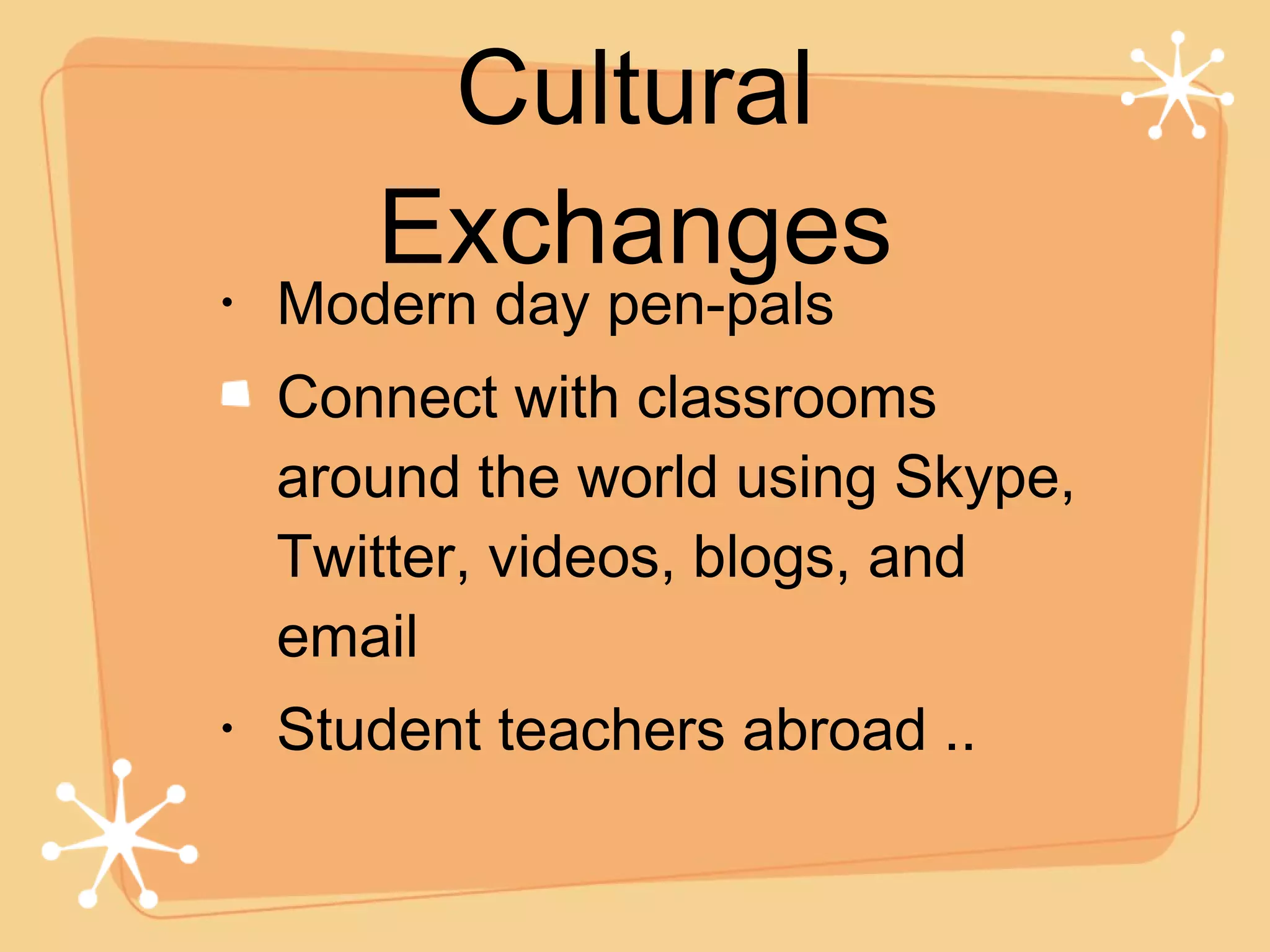 Modern day pen-pals Connect with classrooms around the world using Skype, Twitter, videos, blogs, and email Student teachers abroad .. Cultural Exchanges 