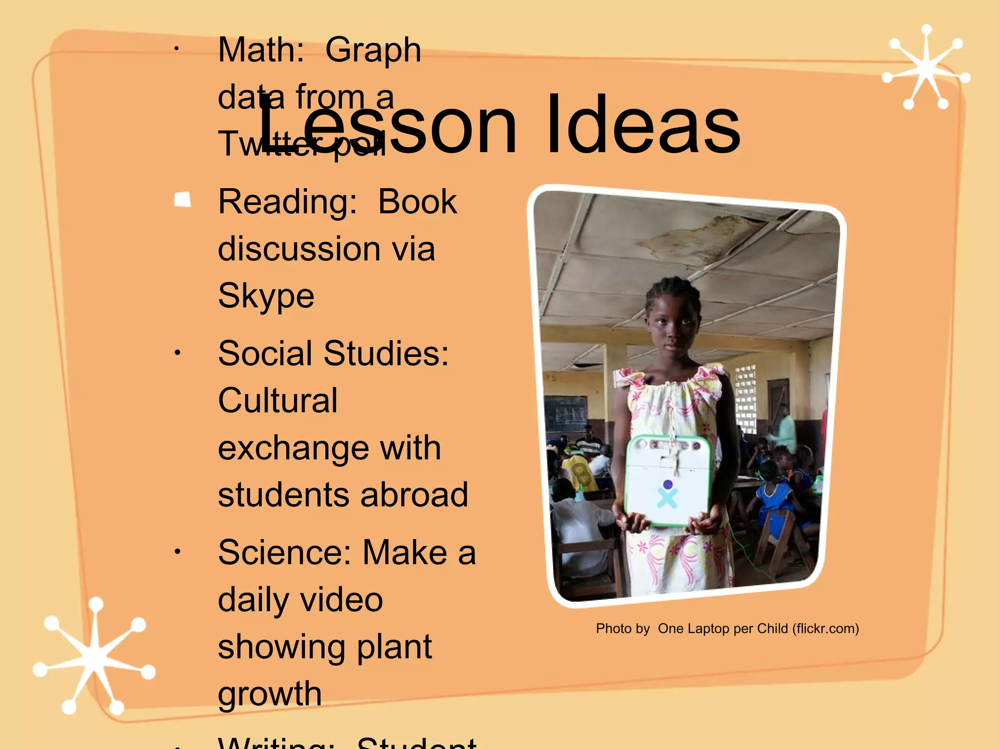 Lesson Ideas Math:  Graph data from a Twitter poll Reading:  Book discussion via Skype Social Studies:  Cultural exchange with students abroad Science: Make a daily video showing plant growth  Writing:  Student blogs! .. Photo by  One Laptop per Child (flickr.com) 