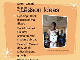 Lesson Ideas Math:  Graph data from a Twitter poll Reading:  Book discussion via Skype Social Studies:  Cultural exchange with students abroad Science: Make a daily video showing plant growth  Writing:  Student blogs! .. Photo by  One Laptop per Child (flickr.com) 