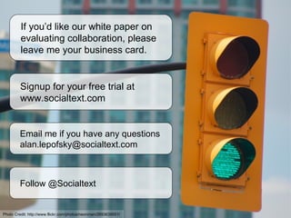 If you’d like our white paper on evaluating collaboration, please leave me your business card. Signup for your free trial at  www.socialtext.com Email me if you have any questions [email_address] Follow @Socialtext Photo Credit:  http://www.flickr.com/photos/neonman/2693639551/ 