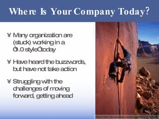 Where Is Your Company Today? Many organization are (stuck) working in a “1.0 style” today Have heard the buzzwords, but have not take action Struggling with the challenges of moving forward, getting ahead Photo Credit:  http://www.flickr.com/photos/druclimb/370334116/ 