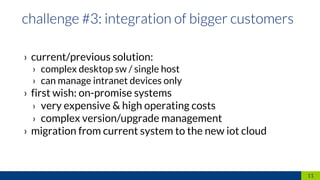 › current/previous solution:
› complex desktop sw / single host
› can manage intranet devices only
› first wish: on-promise systems
› very expensive & high operating costs
› complex version/upgrade management
› migration from current system to the new iot cloud
11
 