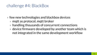 › few new technologies and blackbox devices
› mqtt as protocol, mqtt broker
› handling thousands of concurrent connections
› device firmware developed by another team which is
not integrated in the same development workflow
12
 