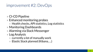 › CI-CD Pipeline
› Enhanced monitoring probes
› Health checks, API statistics, Log statistics
› Monitoring Dashboards
› Alarming via Slack Messenger
› Log Analysis
› currently a lot of manually work
› Elastic Stack planned (Kibana, …)
15
 