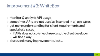 › monitor & analyse API usage
› sometimes APIs are not used as intended in all use cases
› get more understanding for client requirements and
special use cases
› If APIs does not cover each use case, the client developer
will find a way
› discussed many improvements, but...
16
 