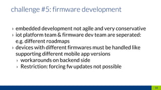 › embedded development not agile and very conservative
› iot platform team & firmware dev team are seperated:
e.g. different roadmaps
› devices with different firmwares must be handled like
supporting different mobile app versions
› workarounds on backend side
› Restriction: forcing fw updates not possible
18
 
