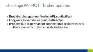 › Breaking changes (monitoring API, config files)
› Long unresolved issues (emq-auth-http)
› problem due to permanent connections: broker restarts
› client reconnects to the first node back online
19
 