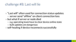 › “Last will” often used for connection status updates
› server send “offline” on client connection loss
› but what if server or node died
› e.g. operating team have to clear device online state
› bulk updates are dangerous
› self-healing if device reconnects successfully
22
 