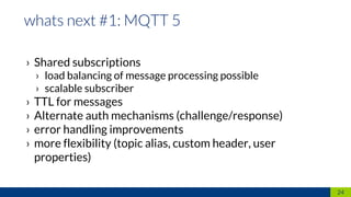 › Shared subscriptions
› load balancing of message processing possible
› scalable subscriber
› TTL for messages
› Alternate auth mechanisms (challenge/response)
› error handling improvements
› more flexibility (topic alias, custom header, user
properties)
24
 