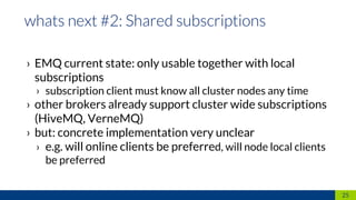 › EMQ current state: only usable together with local
subscriptions
› subscription client must know all cluster nodes any time
› other brokers already support cluster wide subscriptions
(HiveMQ, VerneMQ)
› but: concrete implementation very unclear
› e.g. will online clients be preferred, will node local clients
be preferred
25
 