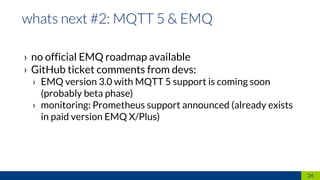 › no official EMQ roadmap available
› GitHub ticket comments from devs:
› EMQ version 3.0 with MQTT 5 support is coming soon
(probably beta phase)
› monitoring: Prometheus support announced (already exists
in paid version EMQ X/Plus)
26
 