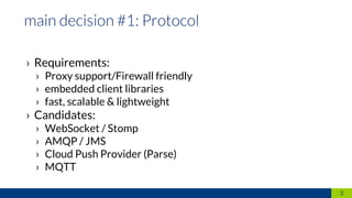 › Requirements:
› Proxy support/Firewall friendly
› embedded client libraries
› fast, scalable & lightweight
› Candidates:
› WebSocket / Stomp
› AMQP / JMS
› Cloud Push Provider (Parse)
› MQTT
3
 