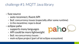 › fuse source
› auto reconnect, fluent API
› but: concurrency issues (especially after some runtime)
› in the meantime: repo is dead
› eclipse paho
› supports many languages
› API could be more lightweight
› but: no concurrency issues
› main eclipse project (part of iot eclipse ecosystem)
7
 