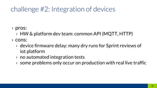 › pros:
› HW & platform dev team: common API (MQTT, HTTP)
› cons:
› device firmware delay: many dry runs for Sprint reviews of
iot platform
› no automated integration tests
› some problems only occur on production with real live traffic
8
 