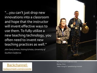 “…you can’t just drop new
 innovations into a classroom
 and hope that the instructor
 will invent effective ways to
 use them. To fully utilize a
 new teaching technology, you
 often need to invent new
 teaching practices as well.”
 John Seely Brown, Visiting Scholar, University of
 Southern California



                                                     Flat Classroom Conference 2011

   Backchannel:                                      Beijing, China
                                                     “Web 2 Kung Fu” speedsharing invented
todaysmeet.com/ccssiste
 