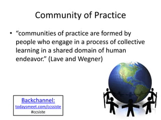 Community of Practice
• “communities of practice are formed by
  people who engage in a process of collective
  learning in a shared domain of human
  endeavor.” (Lave and Wegner)




    Backchannel:
 todaysmeet.com/ccssiste
        #ccsiste
 