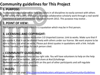 Community guidelines for This Project
 1. PURPOSE:
 To create a living document to help educators in all disciplines to easily connect with others
 while raising the quality of discussions about collaborative scholarly work through a real-world
 experience as part of Connected Educators month 2012. This purpose may evolve .
 2. POINT OF VIEW:
 Third person is preferred unless it is a quotation which may be in first person.

 3. LICENSING AND COPYRIGHT:
 Creative Commons License Attribution 3.0 Unported License. Link to works. Make sure that if
 you quote it, that it can be shared freely with others under our license. We want anyone to be
 able to freely use what we write. Please put direct quotes in quotations with a link. Include
 Twitter handles, and blogs for each person cited.

 4. COMMUNITY GUIDELINES:
 Technology. Wikispaces help on top right side. You will have volunteers to help on the help
 page or if you’re on twitter, ,talk and share at #ce12challenge
 Technopersonal. Assume good faith on the part of other participants and self-regulate
 responses when problems happen.
 5. RULES:
 Edit and share on page http://connectededucators.wikispaces.com/Community+Guidelines
 