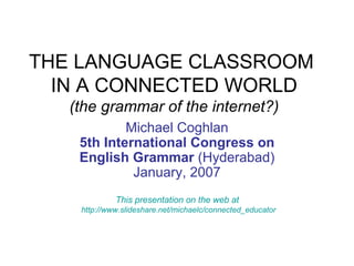 THE LANGUAGE CLASSROOM  IN A CONNECTED WORLD (the grammar of the internet?) Michael Coghlan 5th International Congress on English Grammar   (Hyderabad) January, 2007 This presentation on the web at  http://www.slideshare.net/michaelc/connected_educator 