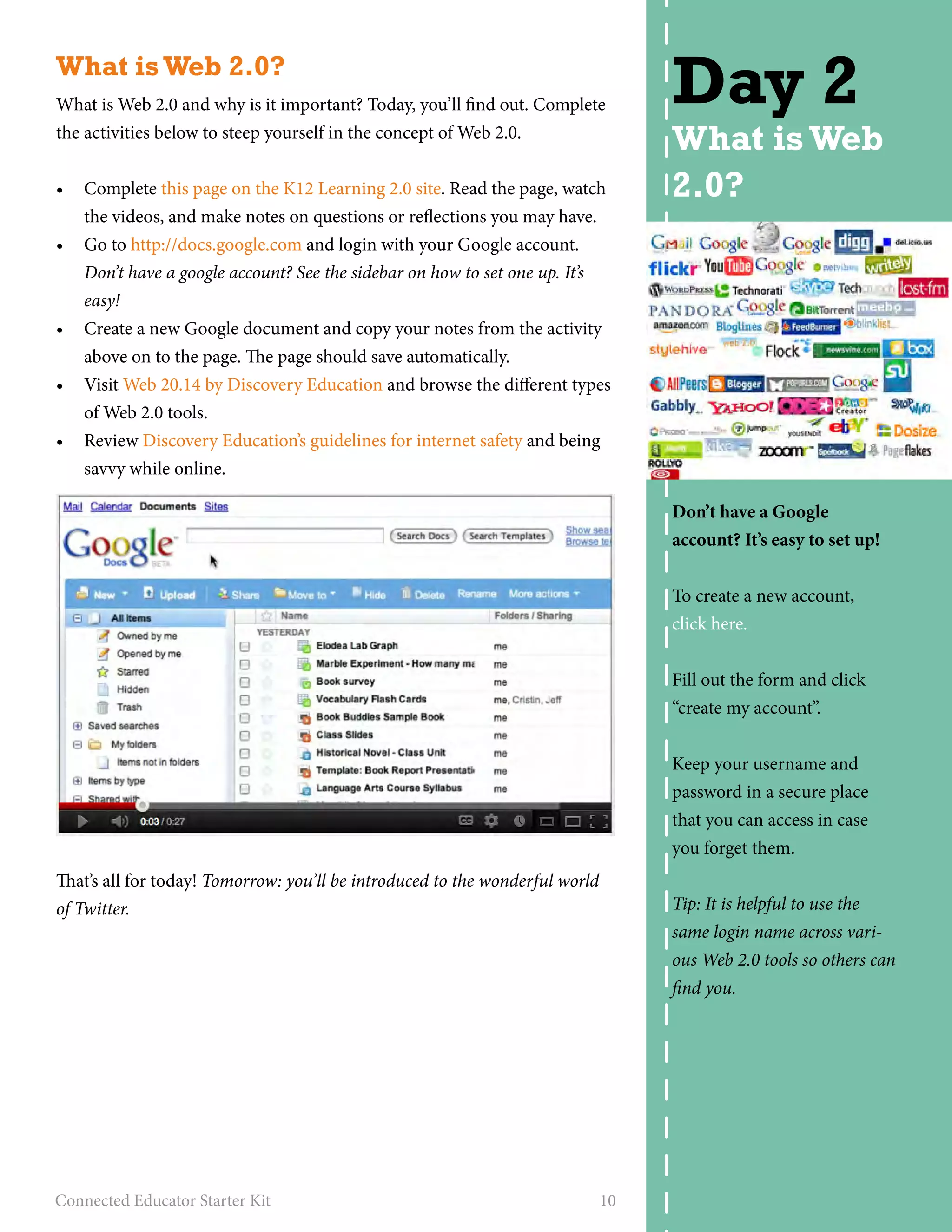 What is Web 2.0? 
What is Web 2.0 and why is it important? Today, you’ll find out. Complete 
the activities below to steep yourself in the concept of Web 2.0. 
• Complete this page on the K12 Learning 2.0 site. Read the page, watch 
the videos, and make notes on questions or reflections you may have. 
• Go to http://docs.google.com and login with your Google account. 
Don’t have a google account? See the sidebar on how to set one up. It’s 
easy! 
• Create a new Google document and copy your notes from the activity 
above on to the page. The page should save automatically. 
• Visit Web 20.14 by Discovery Education and browse the different types 
of Web 2.0 tools. 
• Review Discovery Education’s guidelines for internet safety and being 
savvy while online. 
That’s all for today! Tomorrow: you’ll be introduced to the wonderful world 
of Twitter. 
Connected Educator Starter Kit 10 
Day 2 
What is Web 
2.0? 
Don’t have a Google 
account? It’s easy to set up! 
To create a new account, 
click here. 
Fill out the form and click 
“create my account”. 
Keep your username and 
password in a secure place 
that you can access in case 
you forget them. 
Tip: It is helpful to use the 
same login name across vari-ous 
Web 2.0 tools so others can 
find you. 
 