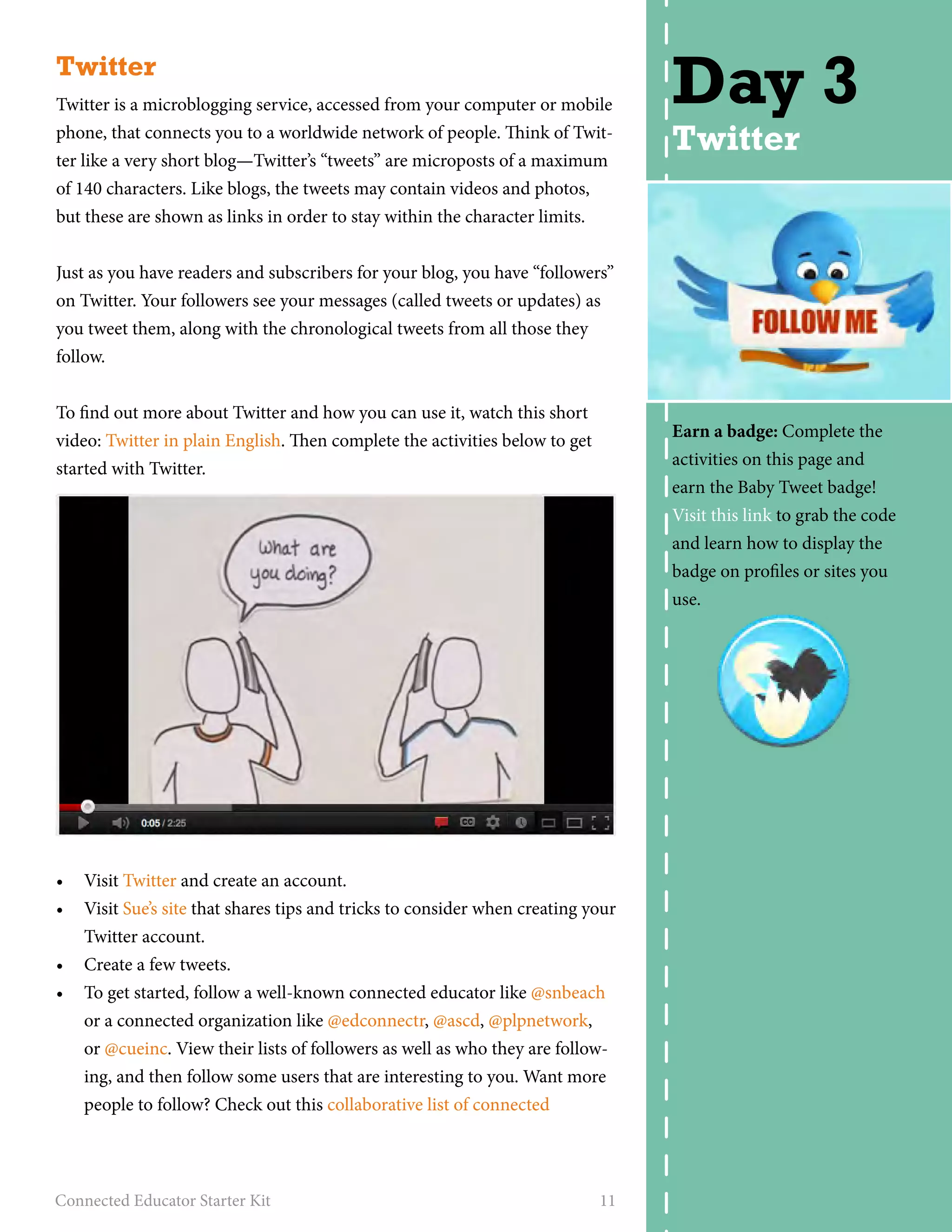 Twitter 
Twitter is a microblogging service, accessed from your computer or mobile 
phone, that connects you to a worldwide network of people. Think of Twit-ter 
like a very short blog—Twitter’s “tweets” are microposts of a maximum 
of 140 characters. Like blogs, the tweets may contain videos and photos, 
but these are shown as links in order to stay within the character limits. 
Just as you have readers and subscribers for your blog, you have “followers” 
on Twitter. Your followers see your messages (called tweets or updates) as 
you tweet them, along with the chronological tweets from all those they 
follow. 
To find out more about Twitter and how you can use it, watch this short 
video: Twitter in plain English. Then complete the activities below to get 
started with Twitter. 
• Visit Twitter and create an account. 
• Visit Sue’s site that shares tips and tricks to consider when creating your 
Twitter account. 
• Create a few tweets. 
• To get started, follow a well-known connected educator like @snbeach 
or a connected organization like @edconnectr, @ascd, @plpnetwork, 
or @cueinc. View their lists of followers as well as who they are follow-ing, 
and then follow some users that are interesting to you. Want more 
people to follow? Check out this collaborative list of connected 
Connected Educator Starter Kit 11 
Day 3 
Twitter 
Earn a badge: Complete the 
activities on this page and 
earn the Baby Tweet badge! 
Visit this link to grab the code 
and learn how to display the 
badge on profiles or sites you 
use. 
 