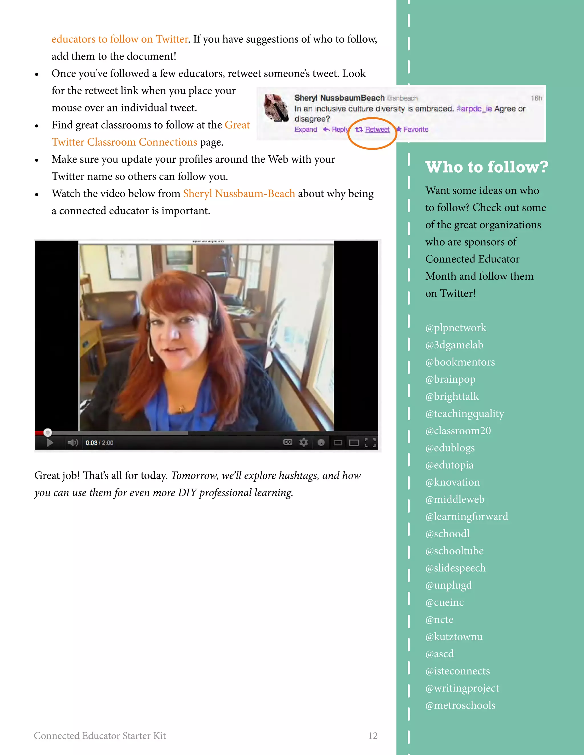 educators to follow on Twitter. If you have suggestions of who to follow, 
add them to the document! 
• Once you’ve followed a few educators, retweet someone’s tweet. Look 
for the retweet link when you place your 
mouse over an individual tweet. 
• Find great classrooms to follow at the Great 
Twitter Classroom Connections page. 
• Make sure you update your profiles around the Web with your 
Twitter name so others can follow you. 
• Watch the video below from Sheryl Nussbaum-Beach about why being 
a connected educator is important. 
Great job! That’s all for today. Tomorrow, we’ll explore hashtags, and how 
you can use them for even more DIY professional learning. 
Connected Educator Starter Kit 12 
Who to follow? 
Want some ideas on who 
to follow? Check out some 
of the great organizations 
who are sponsors of 
Connected Educator 
Month and follow them 
on Twitter! 
@plpnetwork 
@3dgamelab 
@bookmentors 
@brainpop 
@brighttalk 
@teachingquality 
@classroom20 
@edublogs 
@edutopia 
@knovation 
@middleweb 
@learningforward 
@schoodl 
@schooltube 
@slidespeech 
@unplugd 
@cueinc 
@ncte 
@kutztownu 
@ascd 
@isteconnects 
@writingproject 
@metroschools 
 