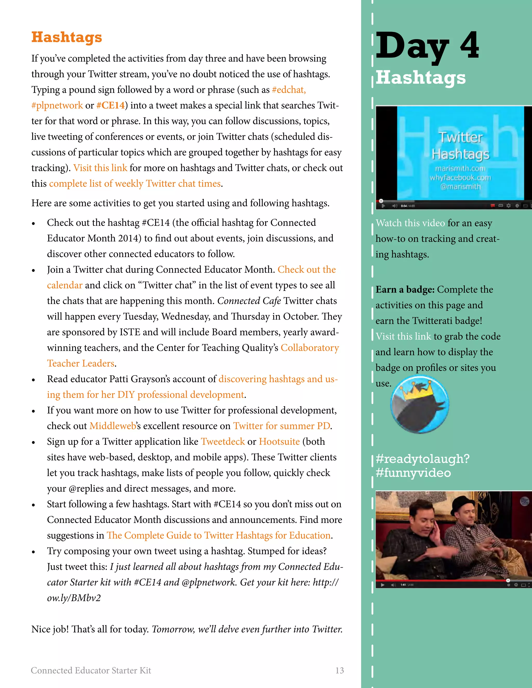 Hashtags 
If you’ve completed the activities from day three and have been browsing 
through your Twitter stream, you’ve no doubt noticed the use of hashtags. 
Typing a pound sign followed by a word or phrase (such as #edchat, 
#plpnetwork or #CE14) into a tweet makes a special link that searches Twit-ter 
for that word or phrase. In this way, you can follow discussions, topics, 
live tweeting of conferences or events, or join Twitter chats (scheduled dis-cussions 
of particular topics which are grouped together by hashtags for easy 
tracking). Visit this link for more on hashtags and Twitter chats, or check out 
this complete list of weekly Twitter chat times. 
Here are some activities to get you started using and following hashtags. 
• Check out the hashtag #CE14 (the official hashtag for Connected 
Educator Month 2014) to find out about events, join discussions, and 
discover other connected educators to follow. 
• Join a Twitter chat during Connected Educator Month. Check out the 
calendar and click on “Twitter chat” in the list of event types to see all 
the chats that are happening this month. Connected Cafe Twitter chats 
will happen every Tuesday, Wednesday, and Thursday in October. They 
are sponsored by ISTE and will include Board members, yearly award-winning 
teachers, and the Center for Teaching Quality’s Collaboratory 
Teacher Leaders. 
• Read educator Patti Grayson’s account of discovering hashtags and us-ing 
them for her DIY professional development. 
• If you want more on how to use Twitter for professional development, 
check out Middleweb’s excellent resource on Twitter for summer PD. 
• Sign up for a Twitter application like Tweetdeck or Hootsuite (both 
sites have web-based, desktop, and mobile apps). These Twitter clients 
let you track hashtags, make lists of people you follow, quickly check 
your @replies and direct messages, and more. 
• Start following a few hashtags. Start with #CE14 so you don’t miss out on 
Connected Educator Month discussions and announcements. Find more 
suggestions in The Complete Guide to Twitter Hashtags for Education. 
• Try composing your own tweet using a hashtag. Stumped for ideas? 
Just tweet this: I just learned all about hashtags from my Connected Edu-cator 
Starter kit with #CE14 and @plpnetwork. Get your kit here: http:// 
ow.ly/BMbv2 
Nice job! That’s all for today. Tomorrow, we’ll delve even further into Twitter. 
Connected Educator Starter Kit 13 
Day 4 
Hashtags 
Watch this video for an easy 
how-to on tracking and creat-ing 
hashtags. 
Earn a badge: Complete the 
activities on this page and 
earn the Twitterati badge! 
Visit this link to grab the code 
and learn how to display the 
badge on profiles or sites you 
use. 
#readytolaugh? 
#funnyvideo 
 