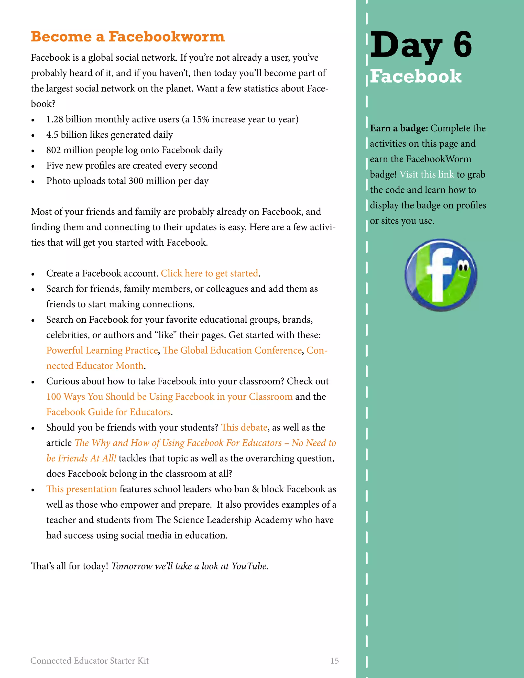 Become a Facebookworm 
Facebook is a global social network. If you’re not already a user, you’ve 
probably heard of it, and if you haven’t, then today you’ll become part of 
the largest social network on the planet. Want a few statistics about Face-book? 
• 1.28 billion monthly active users (a 15% increase year to year) 
• 4.5 billion likes generated daily 
• 802 million people log onto Facebook daily 
• Five new profiles are created every second 
• Photo uploads total 300 million per day 
Most of your friends and family are probably already on Facebook, and 
finding them and connecting to their updates is easy. Here are a few activi-ties 
that will get you started with Facebook. 
• Create a Facebook account. Click here to get started. 
• Search for friends, family members, or colleagues and add them as 
friends to start making connections. 
• Search on Facebook for your favorite educational groups, brands, 
celebrities, or authors and “like” their pages. Get started with these: 
Powerful Learning Practice, The Global Education Conference, Con-nected 
Educator Month. 
• Curious about how to take Facebook into your classroom? Check out 
100 Ways You Should be Using Facebook in your Classroom and the 
Facebook Guide for Educators. 
• Should you be friends with your students? This debate, as well as the 
article The Why and How of Using Facebook For Educators – No Need to 
be Friends At All! tackles that topic as well as the overarching question, 
does Facebook belong in the classroom at all? 
• This presentation features school leaders who ban & block Facebook as 
well as those who empower and prepare. It also provides examples of a 
teacher and students from The Science Leadership Academy who have 
had success using social media in education. 
That’s all for today! Tomorrow we’ll take a look at YouTube. 
Connected Educator Starter Kit 15 
Day 6 
Facebook 
Earn a badge: Complete the 
activities on this page and 
earn the FacebookWorm 
badge! Visit this link to grab 
the code and learn how to 
display the badge on profiles 
or sites you use. 
 
