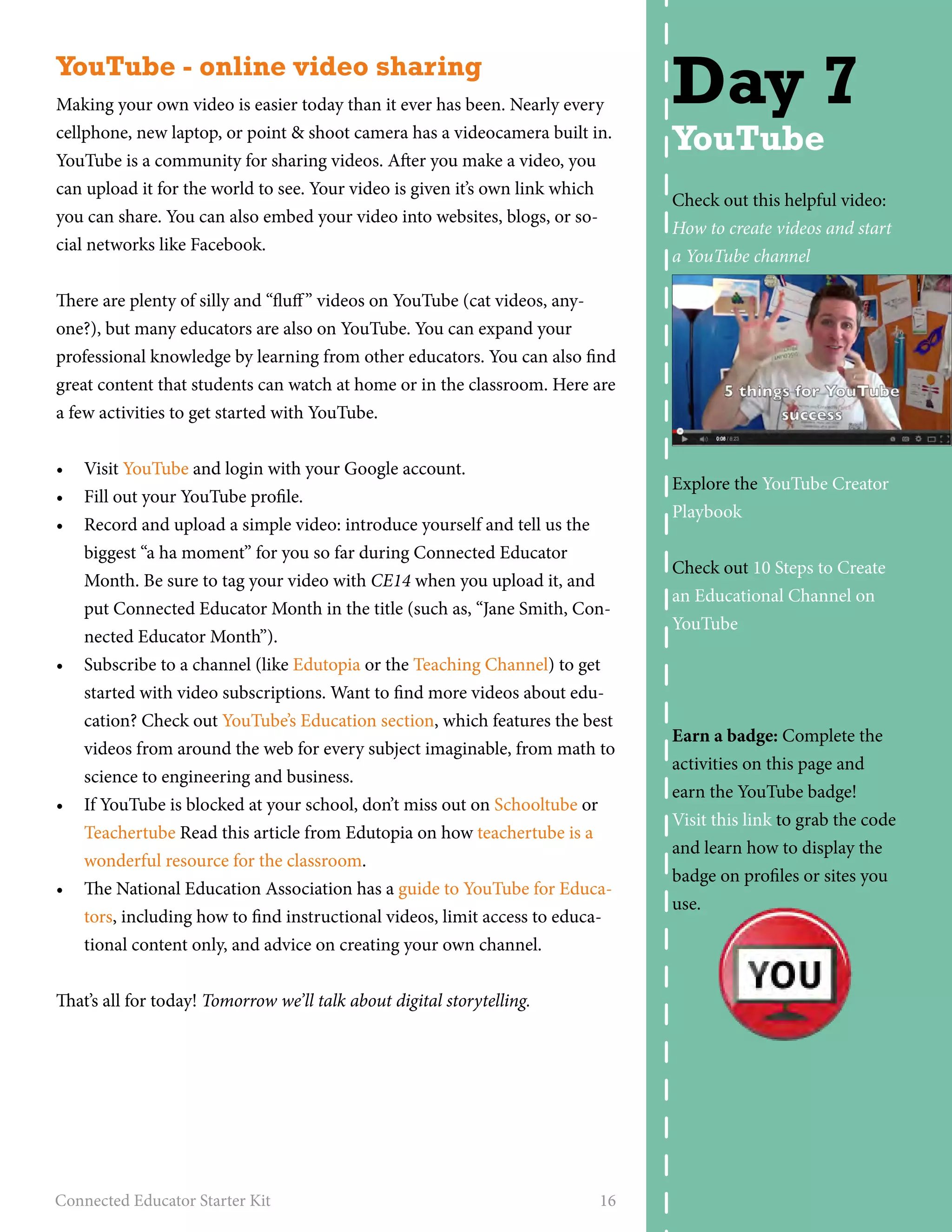 YouTube - online video sharing 
Making your own video is easier today than it ever has been. Nearly every 
cellphone, new laptop, or point & shoot camera has a videocamera built in. 
YouTube is a community for sharing videos. After you make a video, you 
can upload it for the world to see. Your video is given it’s own link which 
you can share. You can also embed your video into websites, blogs, or so-cial 
networks like Facebook. 
There are plenty of silly and “fluff” videos on YouTube (cat videos, any-one?), 
but many educators are also on YouTube. You can expand your 
professional knowledge by learning from other educators. You can also find 
great content that students can watch at home or in the classroom. Here are 
a few activities to get started with YouTube. 
• Visit YouTube and login with your Google account. 
• Fill out your YouTube profile. 
• Record and upload a simple video: introduce yourself and tell us the 
biggest “a ha moment” for you so far during Connected Educator 
Month. Be sure to tag your video with CE14 when you upload it, and 
put Connected Educator Month in the title (such as, “Jane Smith, Con-nected 
Educator Month”). 
• Subscribe to a channel (like Edutopia or the Teaching Channel) to get 
started with video subscriptions. Want to find more videos about edu-cation? 
Check out YouTube’s Education section, which features the best 
videos from around the web for every subject imaginable, from math to 
science to engineering and business. 
• If YouTube is blocked at your school, don’t miss out on Schooltube or 
Teachertube Read this article from Edutopia on how teachertube is a 
wonderful resource for the classroom. 
• The National Education Association has a guide to YouTube for Educa-tors, 
including how to find instructional videos, limit access to educa-tional 
content only, and advice on creating your own channel. 
That’s all for today! Tomorrow we’ll talk about digital storytelling. 
Connected Educator Starter Kit 16 
Day 7 
YouTube 
Check out this helpful video: 
How to create videos and start 
a YouTube channel 
Explore the YouTube Creator 
Playbook 
Check out 10 Steps to Create 
an Educational Channel on 
YouTube 
Earn a badge: Complete the 
activities on this page and 
earn the YouTube badge! 
Visit this link to grab the code 
and learn how to display the 
badge on profiles or sites you 
use. 
 