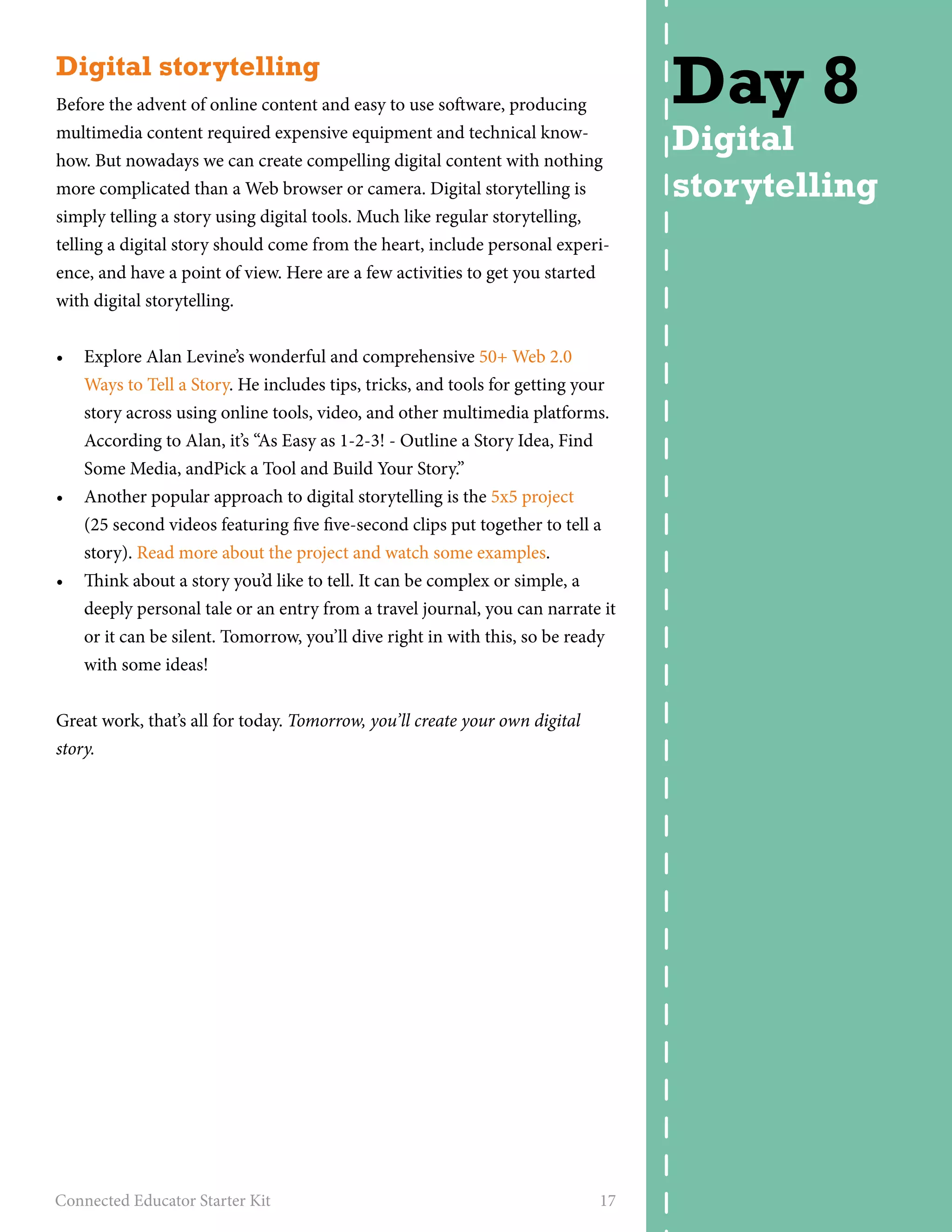 Digital storytelling 
Before the advent of online content and easy to use software, producing 
multimedia content required expensive equipment and technical know-how. 
But nowadays we can create compelling digital content with nothing 
more complicated than a Web browser or camera. Digital storytelling is 
simply telling a story using digital tools. Much like regular storytelling, 
telling a digital story should come from the heart, include personal experi-ence, 
and have a point of view. Here are a few activities to get you started 
with digital storytelling. 
• Explore Alan Levine’s wonderful and comprehensive 50+ Web 2.0 
Ways to Tell a Story. He includes tips, tricks, and tools for getting your 
story across using online tools, video, and other multimedia platforms. 
According to Alan, it’s “As Easy as 1-2-3! - Outline a Story Idea, Find 
Some Media, andPick a Tool and Build Your Story.” 
• Another popular approach to digital storytelling is the 5x5 project 
(25 second videos featuring five five-second clips put together to tell a 
story). Read more about the project and watch some examples. 
• Think about a story you’d like to tell. It can be complex or simple, a 
deeply personal tale or an entry from a travel journal, you can narrate it 
or it can be silent. Tomorrow, you’ll dive right in with this, so be ready 
with some ideas! 
Great work, that’s all for today. Tomorrow, you’ll create your own digital 
story. 
Connected Educator Starter Kit 17 
Day 8 
Digital 
storytelling 
 