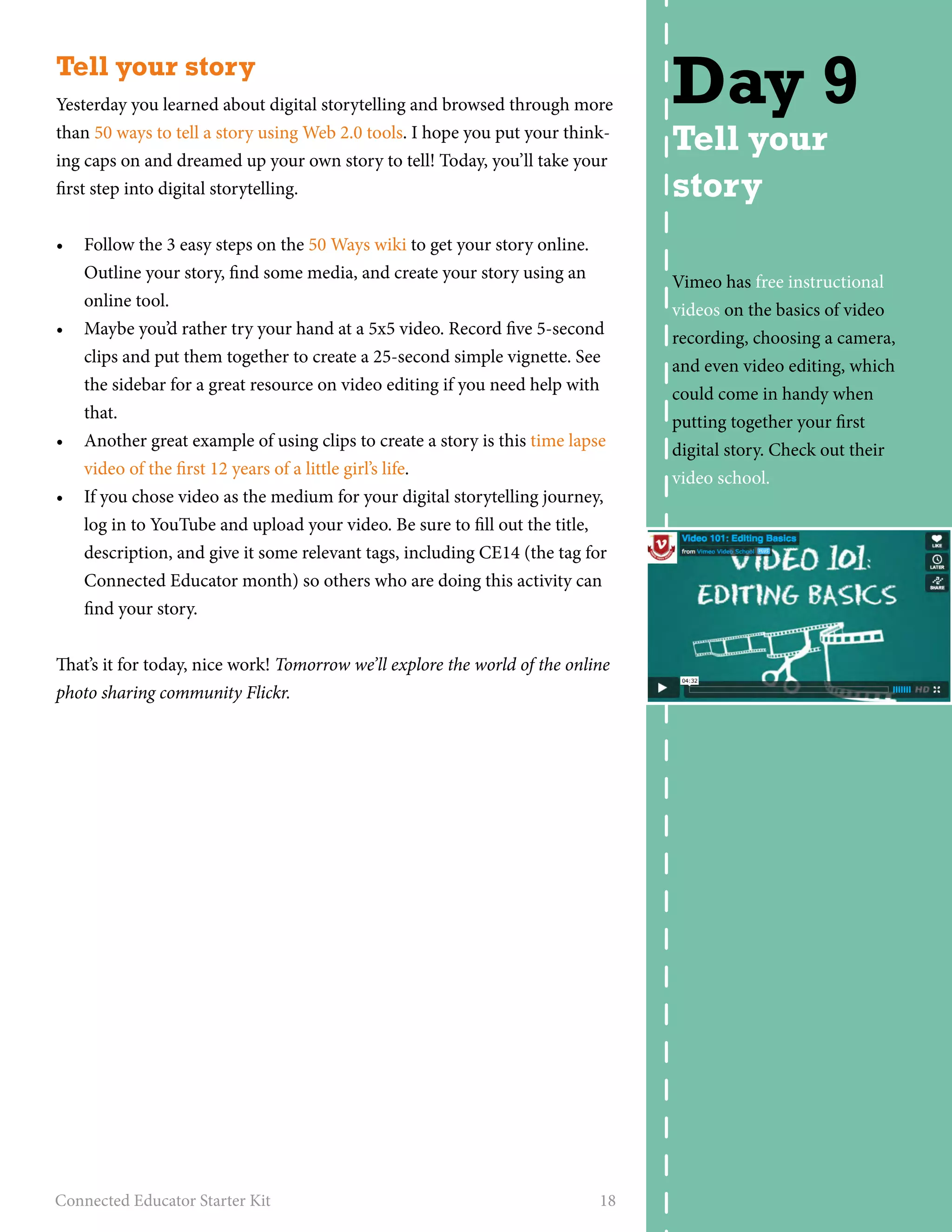 Tell your story 
Yesterday you learned about digital storytelling and browsed through more 
than 50 ways to tell a story using Web 2.0 tools. I hope you put your think-ing 
caps on and dreamed up your own story to tell! Today, you’ll take your 
first step into digital storytelling. 
• Follow the 3 easy steps on the 50 Ways wiki to get your story online. 
Outline your story, find some media, and create your story using an 
online tool. 
• Maybe you’d rather try your hand at a 5x5 video. Record five 5-second 
clips and put them together to create a 25-second simple vignette. See 
the sidebar for a great resource on video editing if you need help with 
that. 
• Another great example of using clips to create a story is this time lapse 
video of the first 12 years of a little girl’s life. 
• If you chose video as the medium for your digital storytelling journey, 
log in to YouTube and upload your video. Be sure to fill out the title, 
description, and give it some relevant tags, including CE14 (the tag for 
Connected Educator month) so others who are doing this activity can 
find your story. 
That’s it for today, nice work! Tomorrow we’ll explore the world of the online 
photo sharing community Flickr. 
Connected Educator Starter Kit 18 
Day 9 
Tell your 
story 
Vimeo has free instructional 
videos on the basics of video 
recording, choosing a camera, 
and even video editing, which 
could come in handy when 
putting together your first 
digital story. Check out their 
video school. 
 
