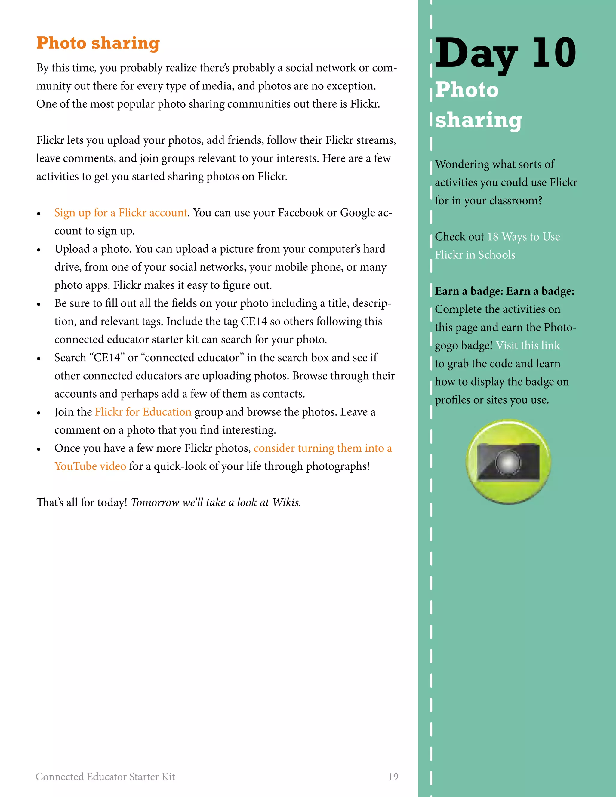 Photo sharing 
By this time, you probably realize there’s probably a social network or com-munity 
out there for every type of media, and photos are no exception. 
One of the most popular photo sharing communities out there is Flickr. 
Flickr lets you upload your photos, add friends, follow their Flickr streams, 
leave comments, and join groups relevant to your interests. Here are a few 
activities to get you started sharing photos on Flickr. 
• Sign up for a Flickr account. You can use your Facebook or Google ac-count 
to sign up. 
• Upload a photo. You can upload a picture from your computer’s hard 
drive, from one of your social networks, your mobile phone, or many 
photo apps. Flickr makes it easy to figure out. 
• Be sure to fill out all the fields on your photo including a title, descrip-tion, 
and relevant tags. Include the tag CE14 so others following this 
connected educator starter kit can search for your photo. 
• Search “CE14” or “connected educator” in the search box and see if 
other connected educators are uploading photos. Browse through their 
accounts and perhaps add a few of them as contacts. 
• Join the Flickr for Education group and browse the photos. Leave a 
comment on a photo that you find interesting. 
• Once you have a few more Flickr photos, consider turning them into a 
YouTube video for a quick-look of your life through photographs! 
That’s all for today! Tomorrow we’ll take a look at Wikis. 
Connected Educator Starter Kit 19 
Day 10 
Photo 
sharing 
Wondering what sorts of 
activities you could use Flickr 
for in your classroom? 
Check out 18 Ways to Use 
Flickr in Schools 
Earn a badge: Earn a badge: 
Complete the activities on 
this page and earn the Photo-gogo 
badge! Visit this link 
to grab the code and learn 
how to display the badge on 
profiles or sites you use. 
 